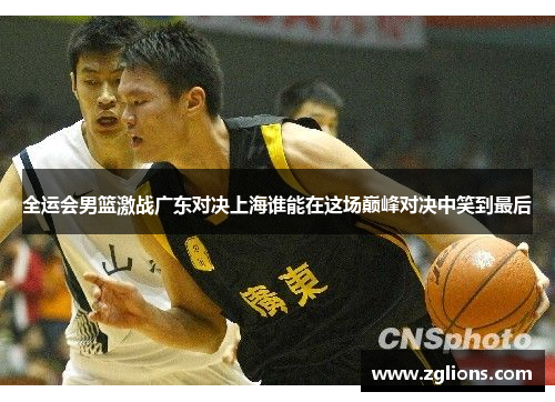 全运会男篮激战广东对决上海谁能在这场巅峰对决中笑到最后