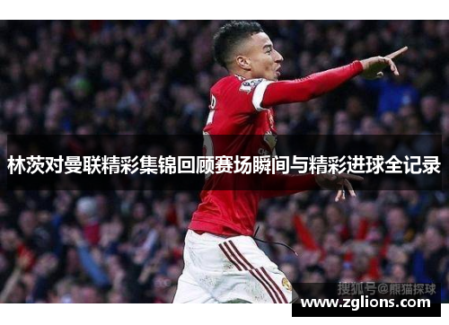 林茨对曼联精彩集锦回顾赛场瞬间与精彩进球全记录